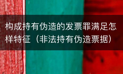 构成持有伪造的发票罪满足怎样特征（非法持有伪造票据）