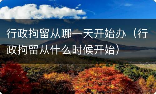 行政拘留从哪一天开始办（行政拘留从什么时候开始）