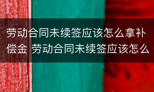 劳动合同未续签应该怎么拿补偿金 劳动合同未续签应该怎么拿补偿金呢