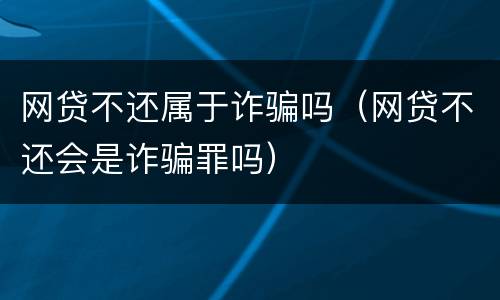 网贷不还属于诈骗吗（网贷不还会是诈骗罪吗）