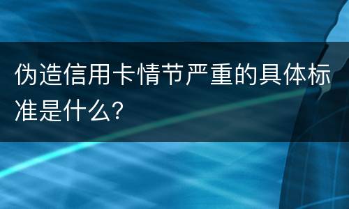 伪造信用卡情节严重的具体标准是什么？