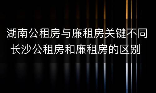 湖南公租房与廉租房关键不同 长沙公租房和廉租房的区别