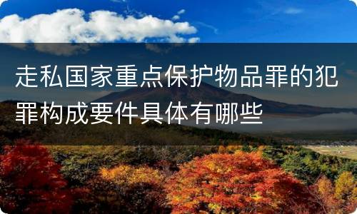 走私国家重点保护物品罪的犯罪构成要件具体有哪些