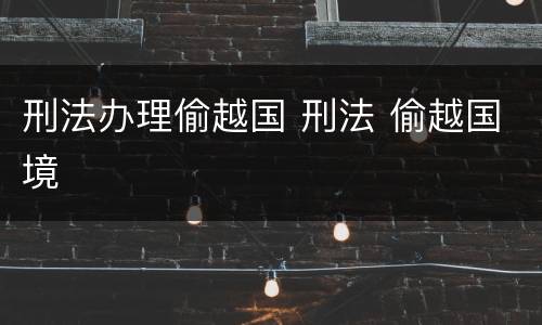 刑法办理偷越国 刑法 偷越国境