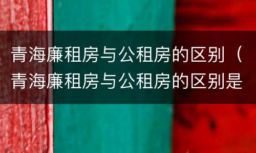 青海廉租房与公租房的区别（青海廉租房与公租房的区别是什么）