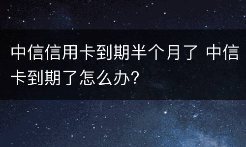 中信信用卡到期半个月了 中信卡到期了怎么办?