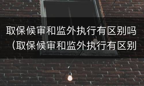 取保候审和监外执行有区别吗（取保候审和监外执行有区别吗知乎）