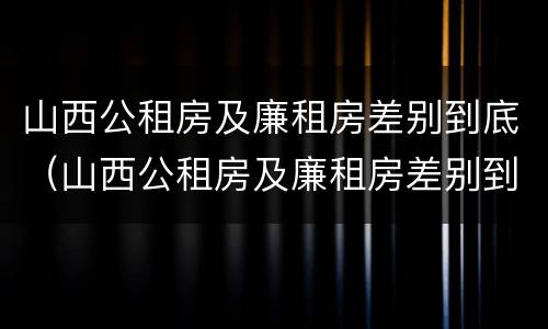 山西公租房及廉租房差别到底（山西公租房及廉租房差别到底有多大）