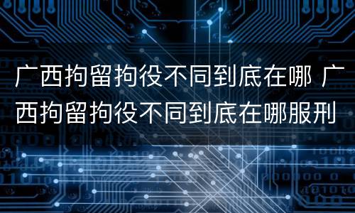 广西拘留拘役不同到底在哪 广西拘留拘役不同到底在哪服刑