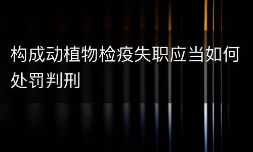 构成动植物检疫失职应当如何处罚判刑