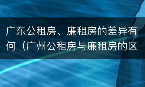 广东公租房、廉租房的差异有何（广州公租房与廉租房的区别）