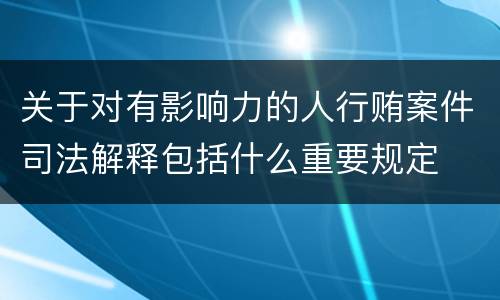 关于对有影响力的人行贿案件司法解释包括什么重要规定