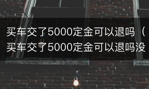 买车交了5000定金可以退吗（买车交了5000定金可以退吗没签合同）