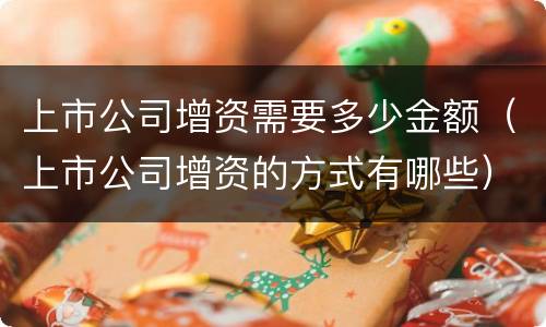 上市公司增资需要多少金额（上市公司增资的方式有哪些）