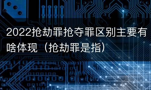 2022抢劫罪抢夺罪区别主要有啥体现（抢劫罪是指）