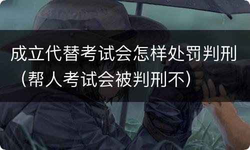 成立代替考试会怎样处罚判刑（帮人考试会被判刑不）