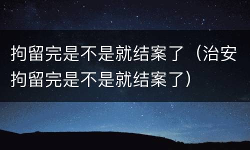 拘留完是不是就结案了（治安拘留完是不是就结案了）