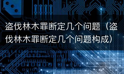 盗伐林木罪断定几个问题（盗伐林木罪断定几个问题构成）