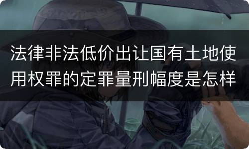 法律非法低价出让国有土地使用权罪的定罪量刑幅度是怎样的