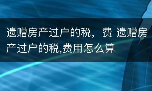 遗赠房产过户的税，费 遗赠房产过户的税,费用怎么算