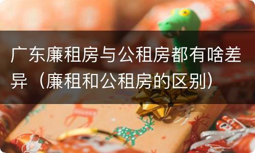 广东廉租房与公租房都有啥差异（廉租和公租房的区别）