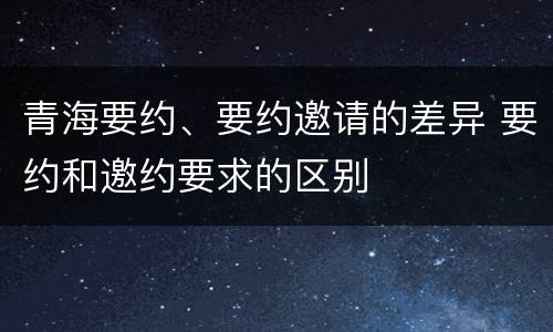 青海要约、要约邀请的差异 要约和邀约要求的区别