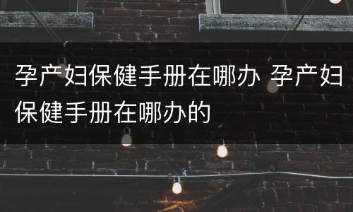 孕产妇保健手册在哪办 孕产妇保健手册在哪办的