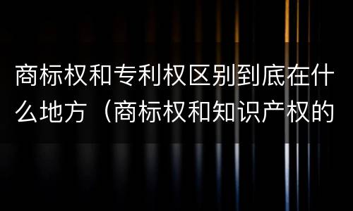 商标权和专利权区别到底在什么地方（商标权和知识产权的区别）