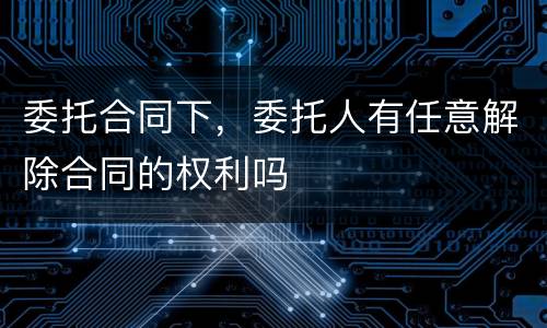 委托合同下，委托人有任意解除合同的权利吗