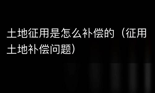 土地征用是怎么补偿的（征用土地补偿问题）