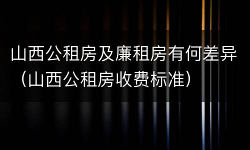山西公租房及廉租房有何差异（山西公租房收费标准）