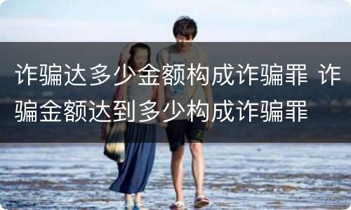 诈骗达多少金额构成诈骗罪 诈骗金额达到多少构成诈骗罪