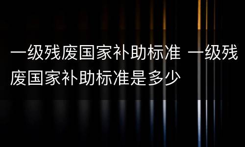 一级残废国家补助标准 一级残废国家补助标准是多少
