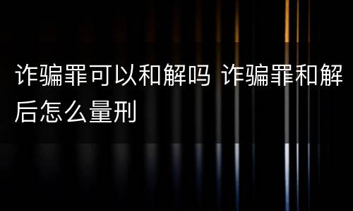 诈骗罪可以和解吗 诈骗罪和解后怎么量刑