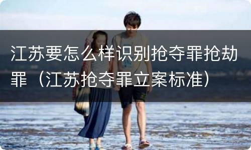 江苏要怎么样识别抢夺罪抢劫罪（江苏抢夺罪立案标准）