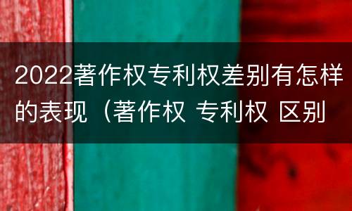2022著作权专利权差别有怎样的表现（著作权 专利权 区别）