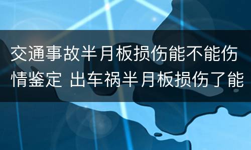 交通事故半月板损伤能不能伤情鉴定 出车祸半月板损伤了能做伤残鉴定吗