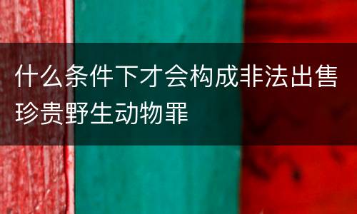 什么条件下才会构成非法出售珍贵野生动物罪