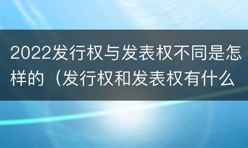 2022发行权与发表权不同是怎样的（发行权和发表权有什么区别）