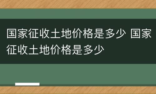 国家征收土地价格是多少 国家征收土地价格是多少
