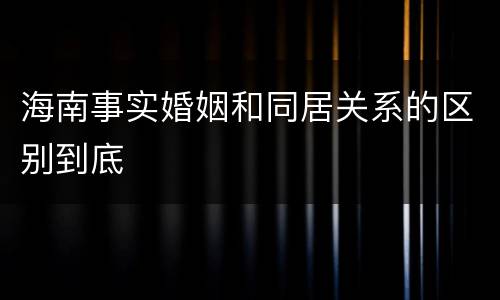 海南事实婚姻和同居关系的区别到底
