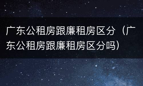 广东公租房跟廉租房区分（广东公租房跟廉租房区分吗）