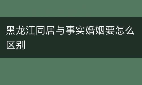 黑龙江同居与事实婚姻要怎么区别