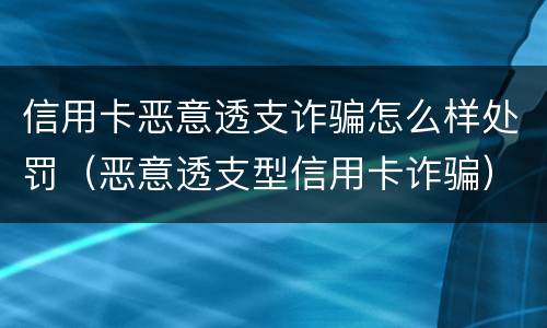 信用卡恶意透支诈骗怎么样处罚（恶意透支型信用卡诈骗）