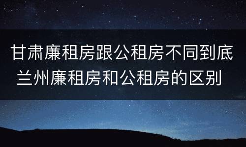 甘肃廉租房跟公租房不同到底 兰州廉租房和公租房的区别
