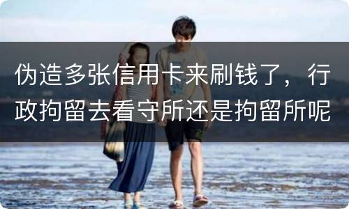 伪造多张信用卡来刷钱了，行政拘留去看守所还是拘留所呢