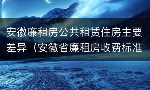 安徽廉租房公共租赁住房主要差异（安徽省廉租房收费标准）