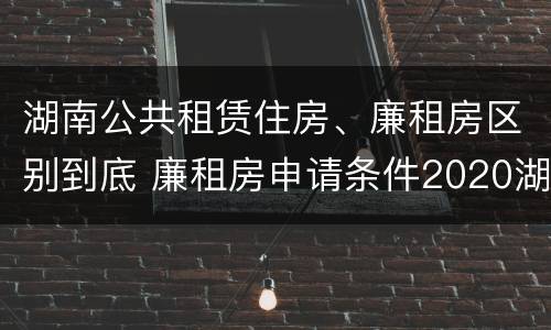 湖南公共租赁住房、廉租房区别到底 廉租房申请条件2020湖南