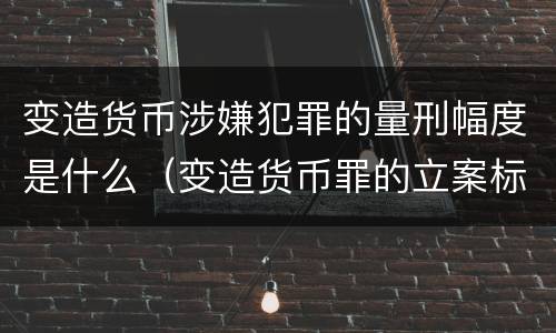 变造货币涉嫌犯罪的量刑幅度是什么（变造货币罪的立案标准）