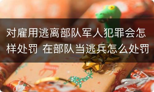 对雇用逃离部队军人犯罪会怎样处罚 在部队当逃兵怎么处罚